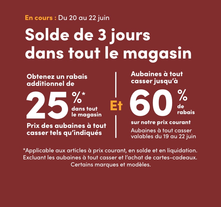 Solde de 3 jours dans tout le magasin Du 20 au 22 juin Obtenez un rabais additionnel de 25%* dans tout le magasin Prix des aubaines à tout casser tels qu'indiqués *Applicable aux articles à prix courant, en solde et en liquidation. Excluant les aubaines à tout casser et l’achat de cartescadeaux. Certains modèles et marques. Et Aubaines à tout casser jusqu’à 60% de rabais sur notre prix courant Aubaines à tout casser valables du 19 au 22 juin