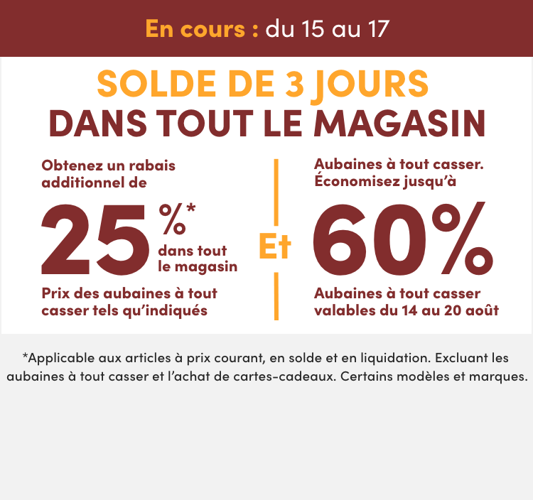 Solde de 3 jours dans tout le magasin  En cours : du 15 au 17 août  Obtenez un rabais additionnel de 25%* dans tout le magasin  Prix des aubaines à tout casser tels qu'indiqués Et Aubaines à tout casser. Économisez jusqu'à 60 %  Aubaines à tout casser valables du 14 au 20 août 