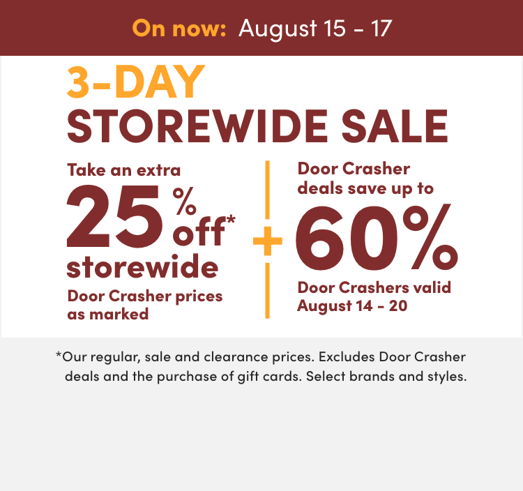 3-Day Storewide Sale On now: August 15 - 17 Take an extra 25% off* storewide Door Crasher prices as marked + Door Crasher deals save up to 60% Door Crashers valid August 14 – 20 *Our regular, sale and clearance prices. Excludes Door Crasher deals and the purchase of gift cards. Select brands and styles. 