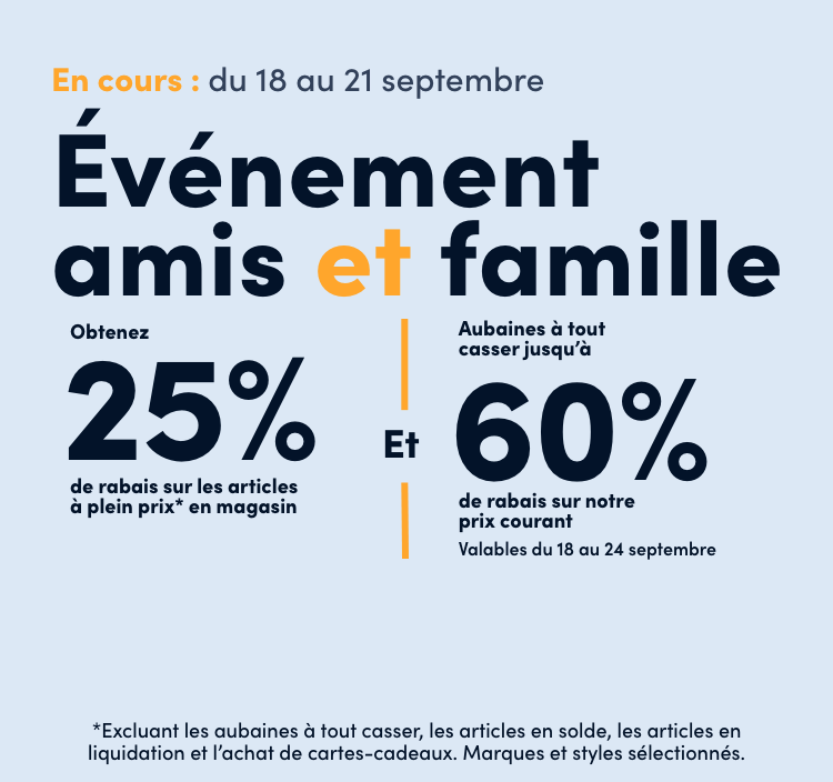 Événement amis et famille 4 jours seulement En cours : du 18 au 21 septembre Obtenez 25% de rabais sur les articles à plein prix* en magasin Et Aubaines à tout casser jusqu’à 60% de rabais sur notre prix courant Valables du 18 au 24 septembre