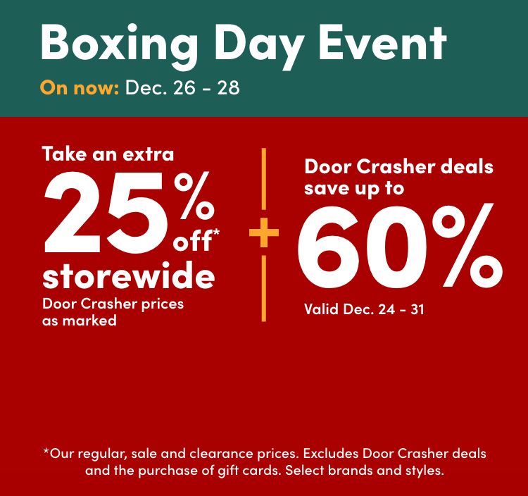 Boxing Day Event Early online access: Dec 25th On now: Dec. 26 – 28 Take an extra 25% off* storewide Door Crasher prices as marked + Door Crasher deals save up to 60% Door Crashers valid Dec. 24 - 31 *Our regular, sale and clearance prices.  Excludes Door Crasher deals and the purchase of gift cards. Select brands and styles.