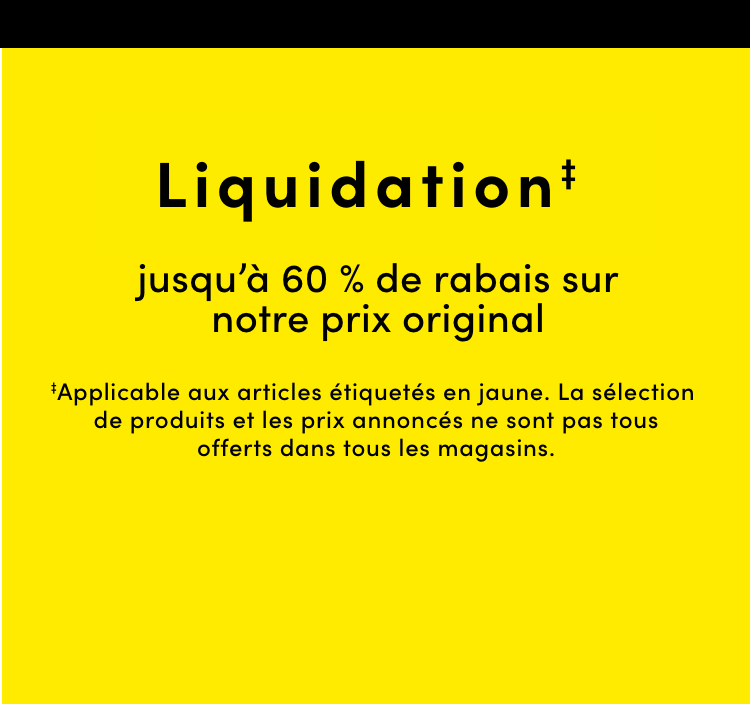 Clearance ‡ jusqu’à 60% de rabais sur notre prix original ‡Applicable aux articles étiquetés en jaune. La sélection de produits et les prix annoncés ne sont pas tous offerts dans tous les magasins.