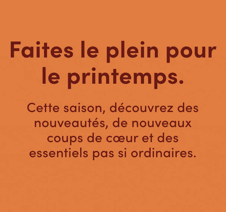 Faites le plein pour le printemps. Cette saison, découvrez des nouveautés, de nouveaux coups de cœur et des essentiels pas si ordinaires.