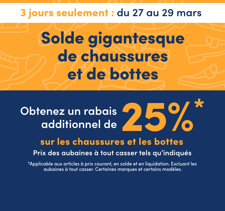 Solde gigantesque de chaussures et de bottes 3 jours seulement En cours : du 27 au 29 mars 2026 Obtenez un rabais additionnel de 25 %* sur les chaussures et les bottes Prix des aubaines à tout casser tels qu'indiqués *Applicable aux articles à prix courant, en solde et en liquidation. Excluant les aubaines à tout casser. Certaines marques et  certains modèles