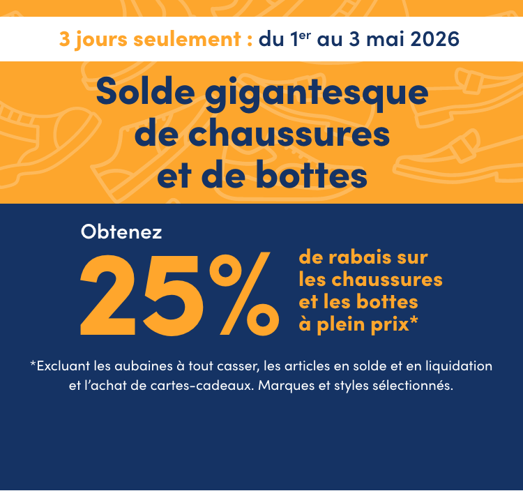 Solde gigantesque de chaussures et de bottes  3 jours seulement  En cours : du 1er au 3 mai 2026  Obtenez 25 % de rabais sur les chaussures et les bottes à plein prix*  * Excluant les aubaines à tout casser, les articles en solde et en liquidation et l’achat de cartes-cadeaux. Marques et styles sélectionnés.